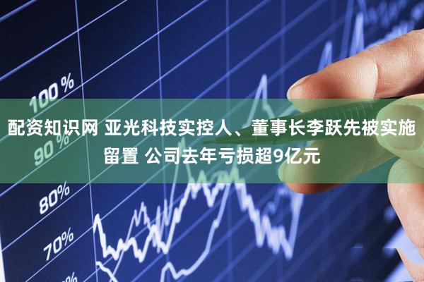 配资知识网 亚光科技实控人、董事长李跃先被实施留置 公司去年亏损超9亿元