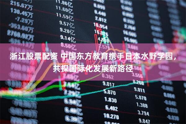 浙江股票配资 中国东方教育携手日本水野学园，共探国际化发展新路径