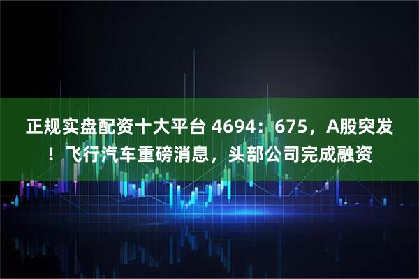 正规实盘配资十大平台 4694：675，A股突发！飞行汽车重磅消息，头部公司完成融资