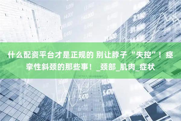 什么配资平台才是正规的 别让脖子 “失控”！痉挛性斜颈的那些事！_颈部_肌肉_症状