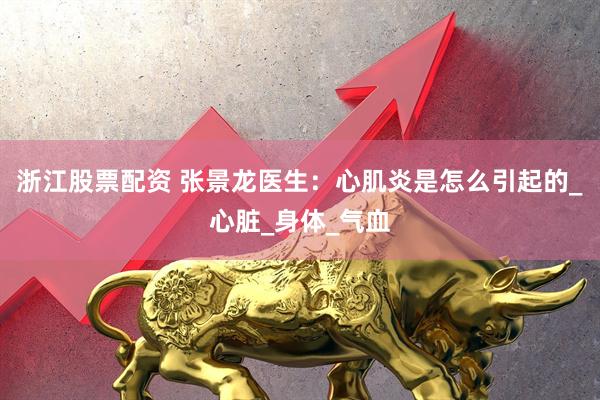 浙江股票配资 张景龙医生：心肌炎是怎么引起的_心脏_身体_气血