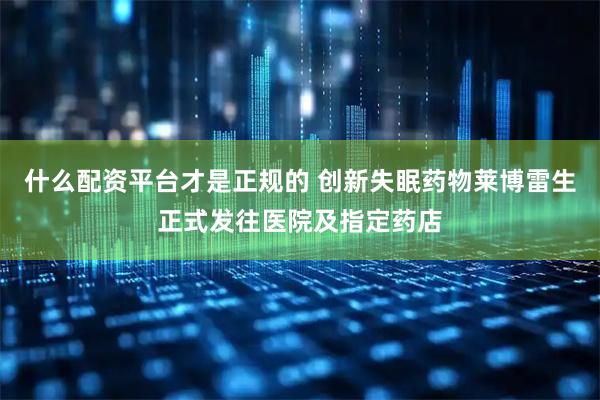 什么配资平台才是正规的 创新失眠药物莱博雷生正式发往医院及指定药店