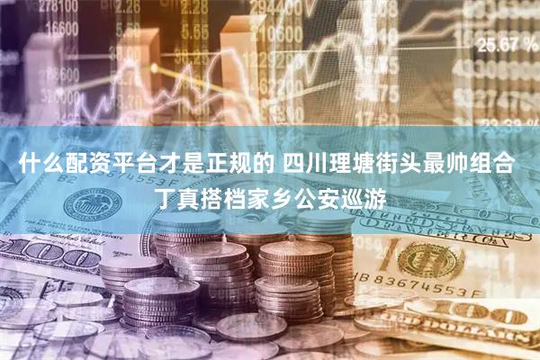 什么配资平台才是正规的 四川理塘街头最帅组合 丁真搭档家乡公安巡游