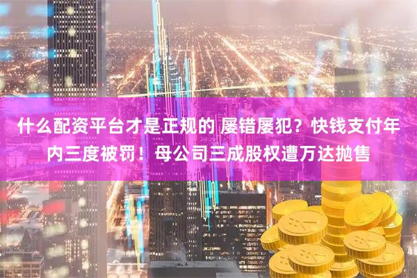 什么配资平台才是正规的 屡错屡犯？快钱支付年内三度被罚！母公司三成股权遭万达抛售