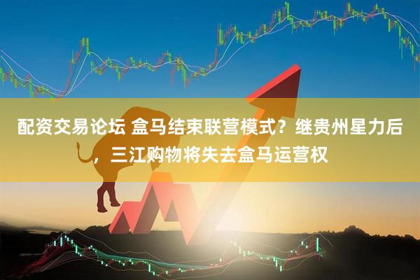 配资交易论坛 盒马结束联营模式？继贵州星力后，三江购物将失去盒马运营权