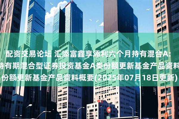 配资交易论坛 汇添富鑫享添利六个月持有混合A: 汇添富鑫享添利六个月持有期混合型证券投资基金A类份额更新基金产品资料概要(2025年07月18日更新)