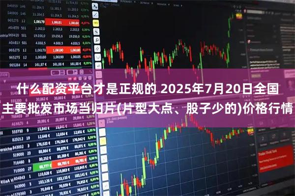 什么配资平台才是正规的 2025年7月20日全国主要批发市场当归片(片型大点、股子少的)价格行情