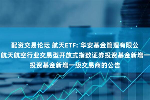 配资交易论坛 航天ETF: 华安基金管理有限公司关于华安国证航天航空行业交易型开放式指数证券投资基金新增一级交易商的公告