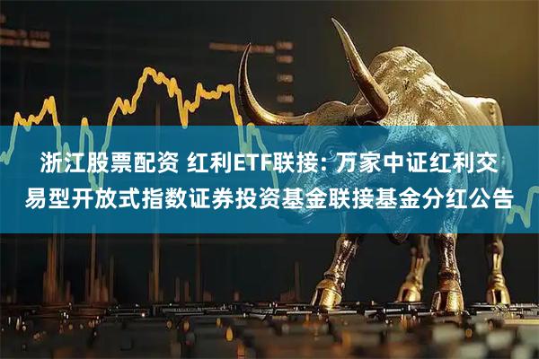 浙江股票配资 红利ETF联接: 万家中证红利交易型开放式指数证券投资基金联接基金分红公告