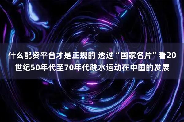 什么配资平台才是正规的 透过“国家名片”看20世纪50年代至70年代跳水运动在中国的发展