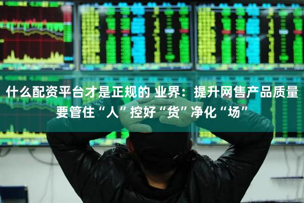 什么配资平台才是正规的 业界：提升网售产品质量要管住“人”控好“货”净化“场”