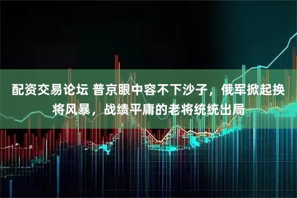 配资交易论坛 普京眼中容不下沙子，俄军掀起换将风暴，战绩平庸的老将统统出局