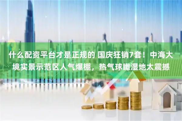 什么配资平台才是正规的 国庆狂销7套！中海大境实景示范区人气爆棚，热气球瞰湿地太震撼