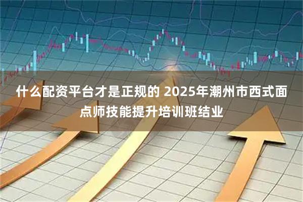 什么配资平台才是正规的 2025年潮州市西式面点师技能提升培训班结业