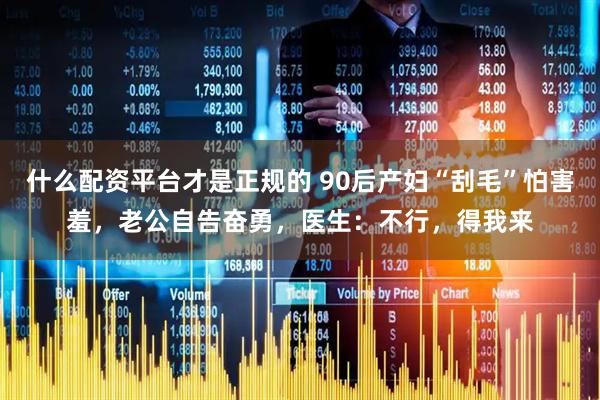 什么配资平台才是正规的 90后产妇“刮毛”怕害羞，老公自告奋勇，医生：不行，得我来