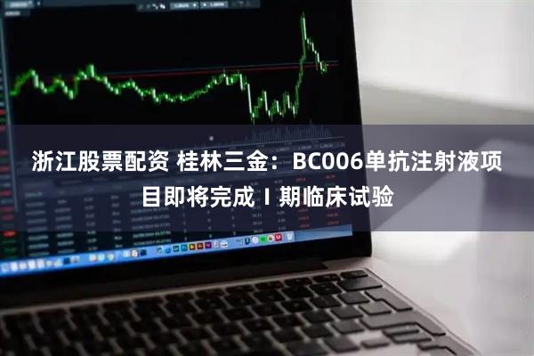 浙江股票配资 桂林三金:BC006单抗注射液项目即将完成Ⅰ期临床试验