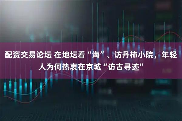 配资交易论坛 在地坛看“海”、访丹柿小院,年轻人为何热衷在京城“访古寻迹”
